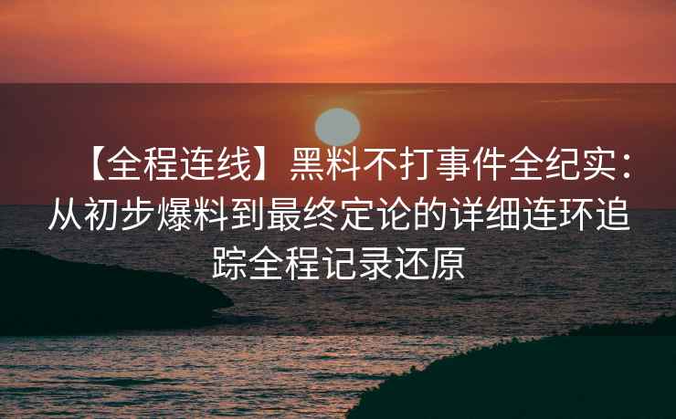 【全程连线】黑料不打事件全纪实：从初步爆料到最终定论的详细连环追踪全程记录还原