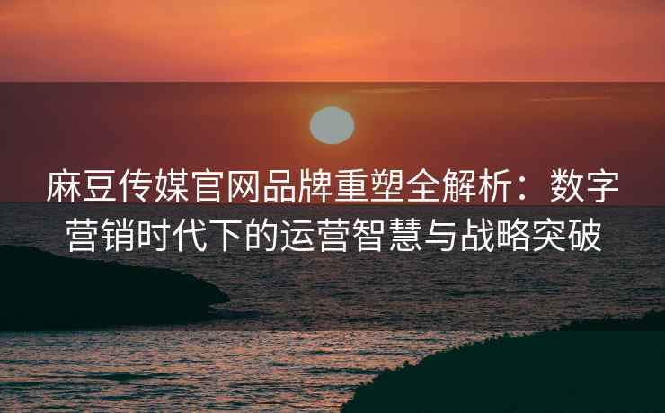 麻豆传媒官网品牌重塑全解析：数字营销时代下的运营智慧与战略突破