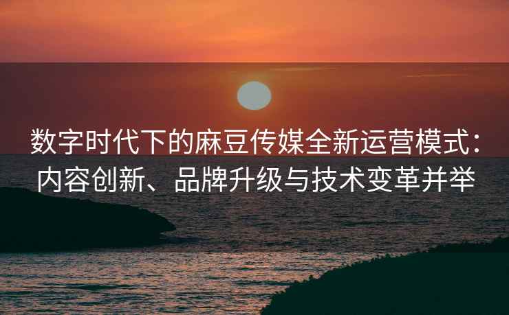 数字时代下的麻豆传媒全新运营模式：内容创新、品牌升级与技术变革并举