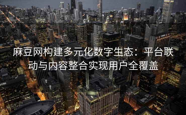 麻豆网构建多元化数字生态：平台联动与内容整合实现用户全覆盖