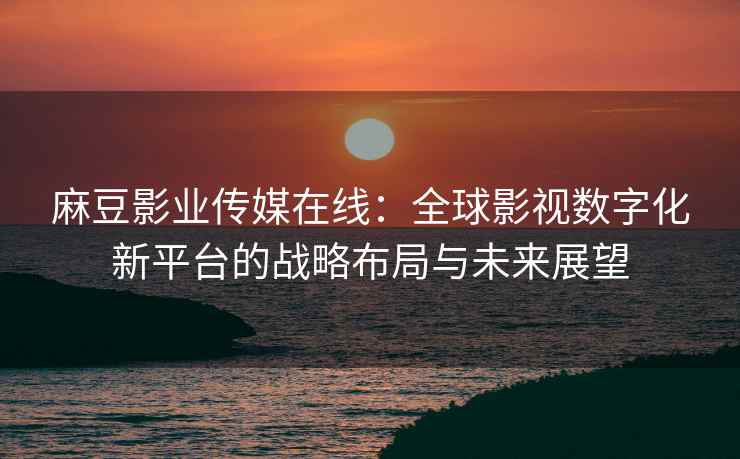 麻豆影业传媒在线：全球影视数字化新平台的战略布局与未来展望