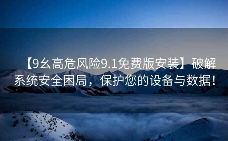 【9幺高危风险9.1免费版安装】破解系统安全困局，保护您的设备与数据！