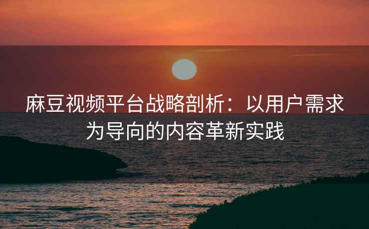 麻豆视频平台战略剖析：以用户需求为导向的内容革新实践
