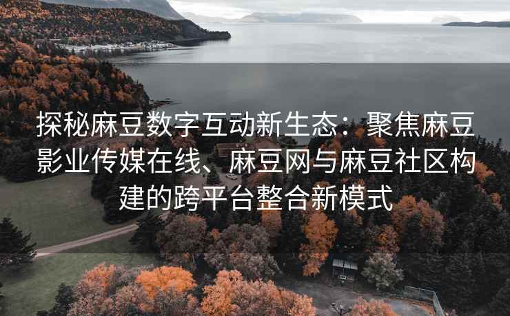 探秘麻豆数字互动新生态：聚焦麻豆影业传媒在线、麻豆网与麻豆社区构建的跨平台整合新模式