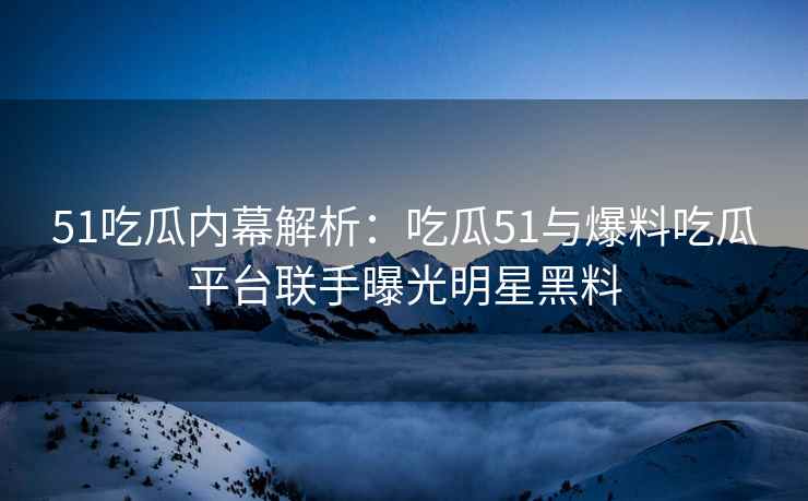 51吃瓜内幕解析：吃瓜51与爆料吃瓜平台联手曝光明星黑料