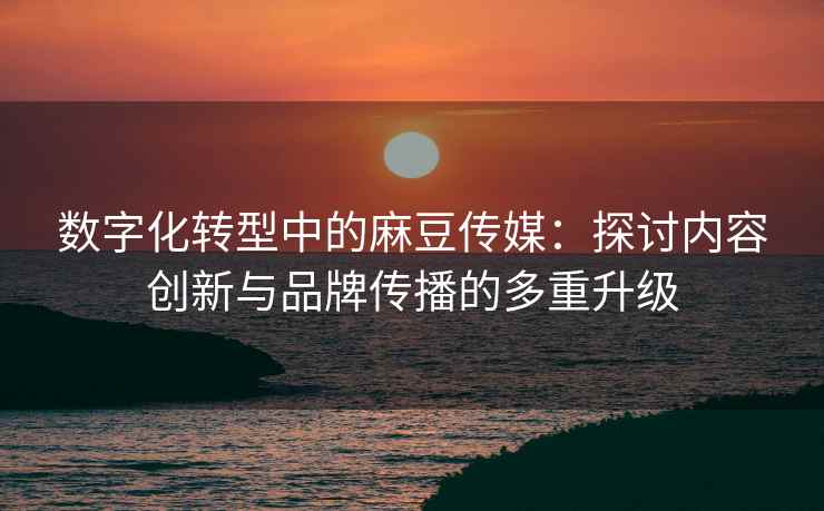 数字化转型中的麻豆传媒：探讨内容创新与品牌传播的多重升级