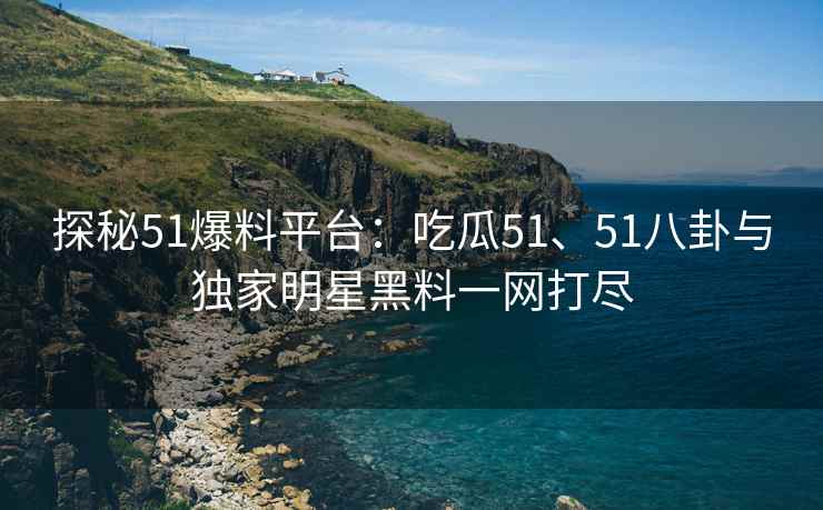 探秘51爆料平台：吃瓜51、51八卦与独家明星黑料一网打尽