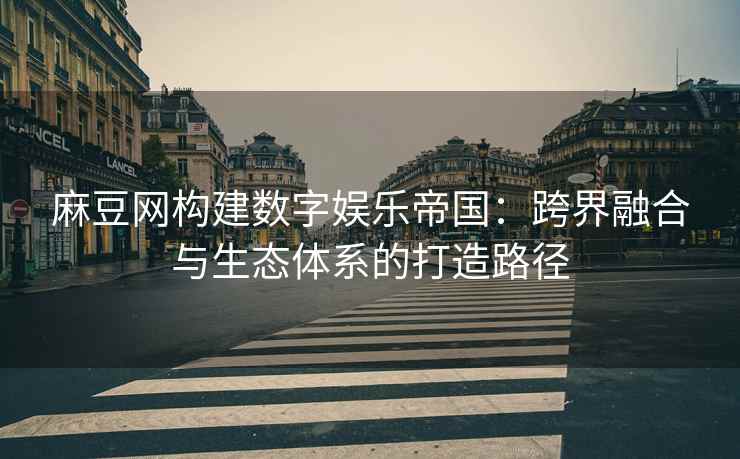 麻豆网构建数字娱乐帝国：跨界融合与生态体系的打造路径