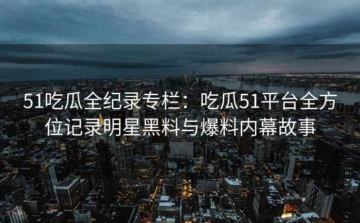51吃瓜全纪录专栏：吃瓜51平台全方位记录明星黑料与爆料内幕故事