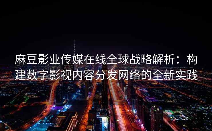 麻豆影业传媒在线全球战略解析：构建数字影视内容分发网络的全新实践