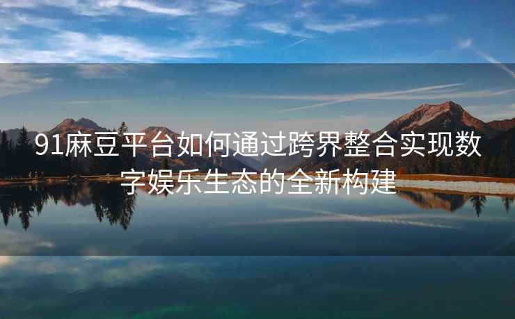 91麻豆平台如何通过跨界整合实现数字娱乐生态的全新构建