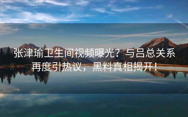张津瑜卫生间视频曝光？与吕总关系再度引热议，黑料真相揭开！