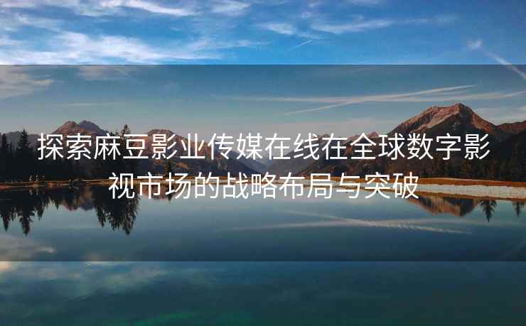 探索麻豆影业传媒在线在全球数字影视市场的战略布局与突破