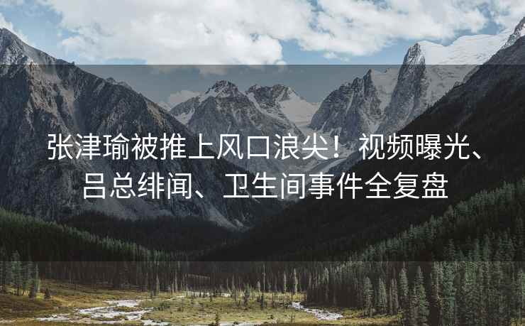 张津瑜被推上风口浪尖！视频曝光、吕总绯闻、卫生间事件全复盘