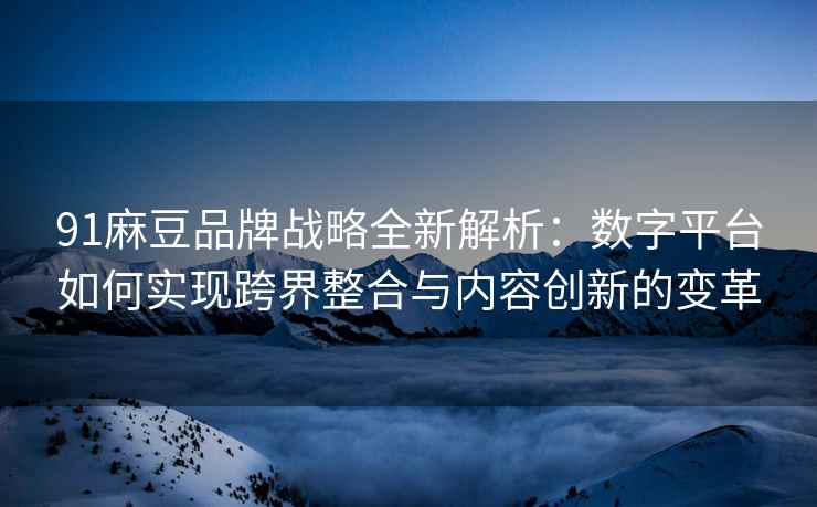 91麻豆品牌战略全新解析：数字平台如何实现跨界整合与内容创新的变革
