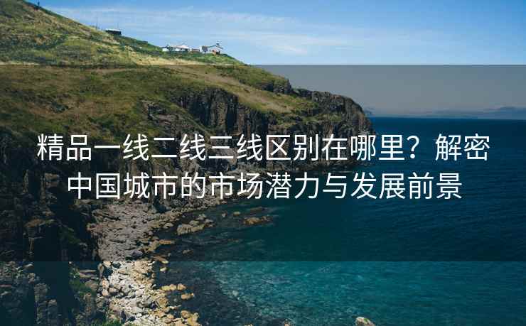 精品一线二线三线区别在哪里？解密中国城市的市场潜力与发展前景